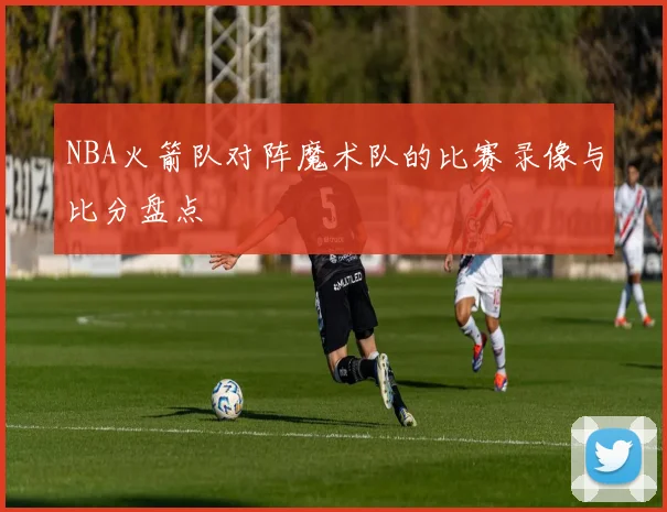 NBA火箭队对阵魔术队的比赛录像与比分盘点