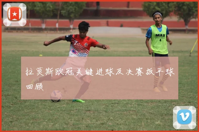 拉莫斯欧冠关键进球及决赛扳平球回顾