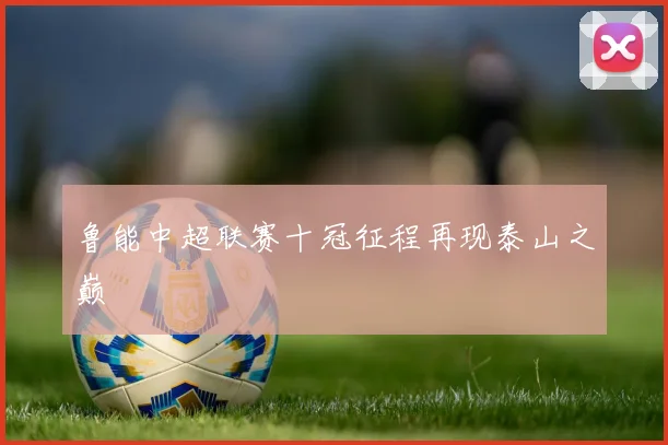 鲁能中超联赛十冠征程再现泰山之巅