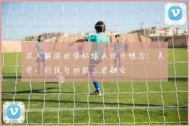 深入解读世俱杯球衣设计理念：美学、科技与功能三者融合
